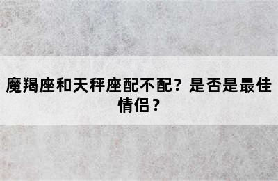 魔羯座和天秤座配不配？是否是最佳情侣？