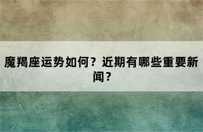 魔羯座运势如何？近期有哪些重要新闻？