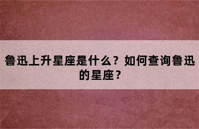 鲁迅上升星座是什么？如何查询鲁迅的星座？