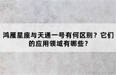 鸿雁星座与天通一号有何区别？它们的应用领域有哪些？