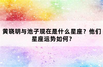 黄晓明与池子现在是什么星座？他们星座运势如何？