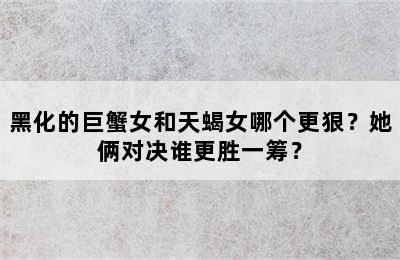 黑化的巨蟹女和天蝎女哪个更狠？她俩对决谁更胜一筹？